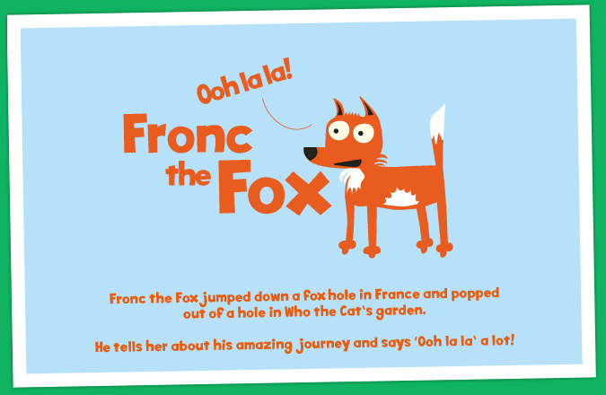 Fronc the Fox jumped down a fox hole in France and popped out of a hole in Who the Cat's garden. He tells her about his amazing journey and says 'Ooh la la' a lot!