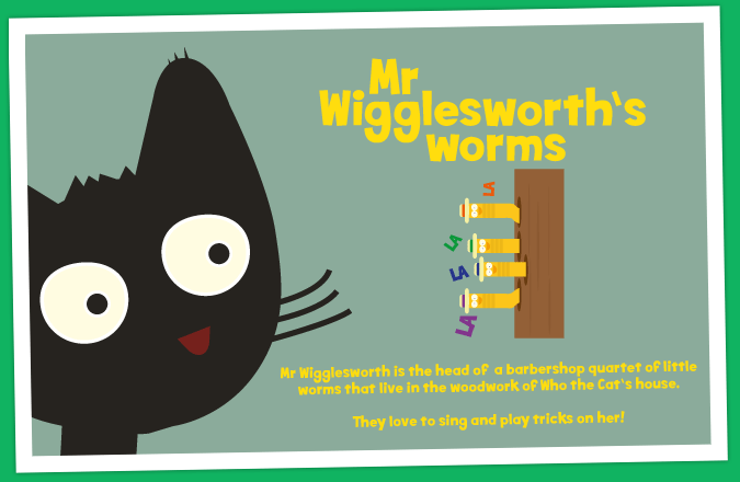Mr Wigglesworth is the head of  a barbershop quartet of little worms that live in the woodwork of Who the Cat's house. They love to sing and play tricks on her!